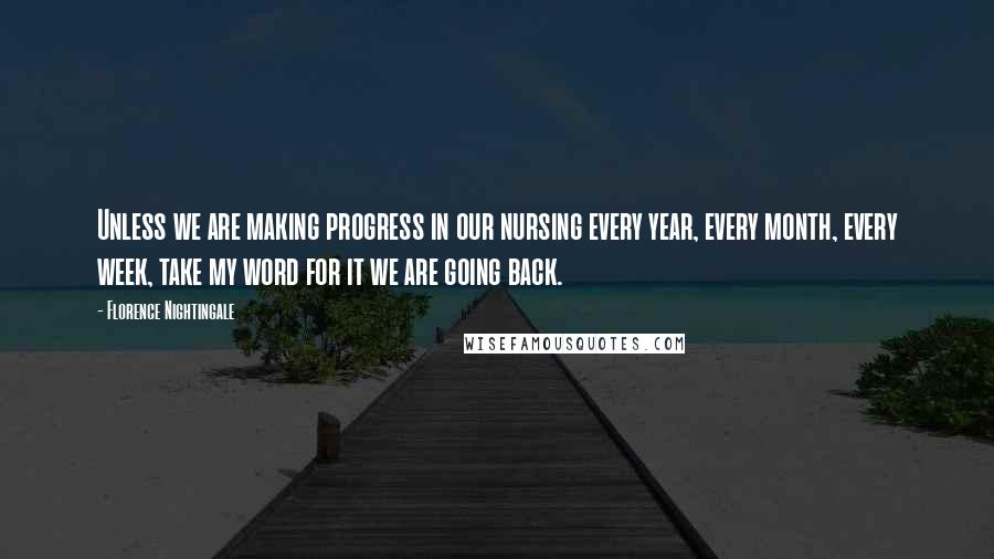 Florence Nightingale Quotes: Unless we are making progress in our nursing every year, every month, every week, take my word for it we are going back.