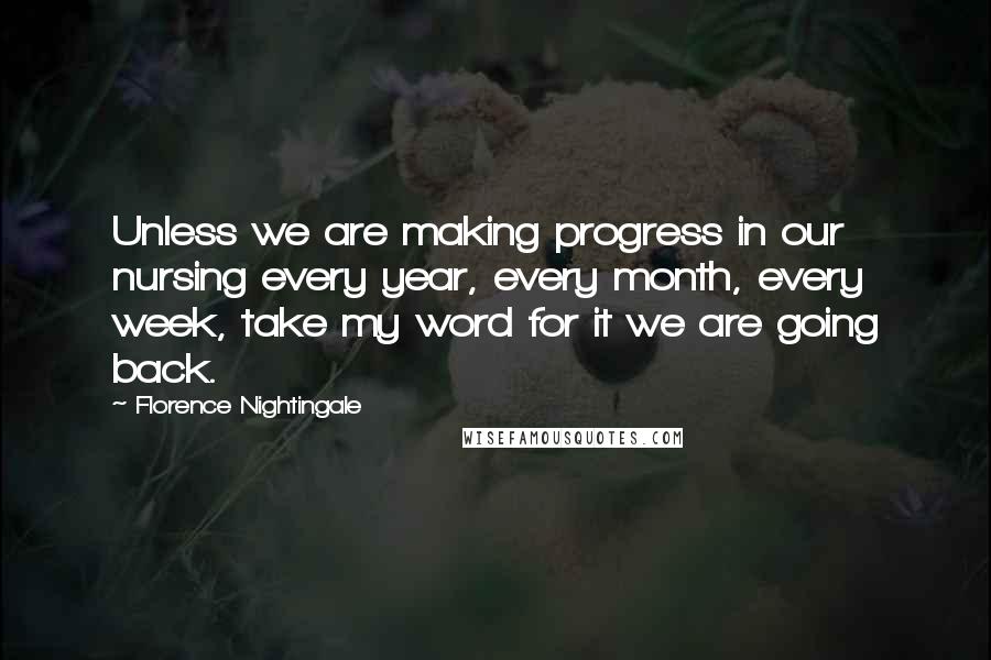 Florence Nightingale Quotes: Unless we are making progress in our nursing every year, every month, every week, take my word for it we are going back.