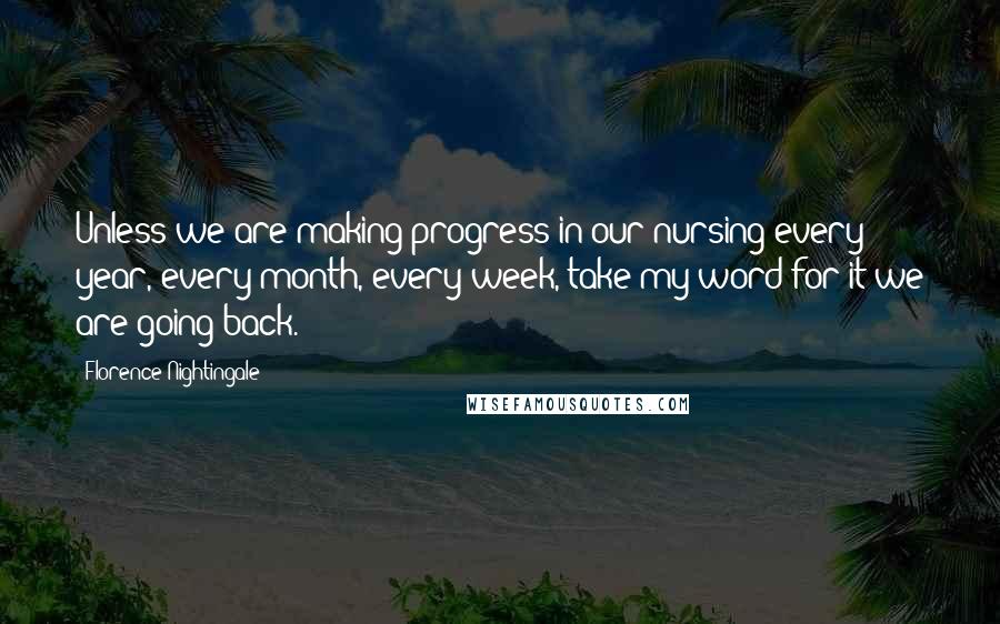 Florence Nightingale Quotes: Unless we are making progress in our nursing every year, every month, every week, take my word for it we are going back.