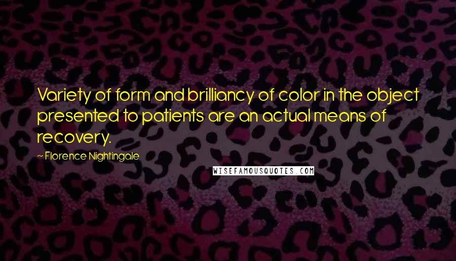 Florence Nightingale Quotes: Variety of form and brilliancy of color in the object presented to patients are an actual means of recovery.