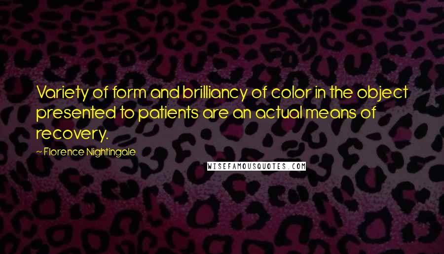 Florence Nightingale Quotes: Variety of form and brilliancy of color in the object presented to patients are an actual means of recovery.