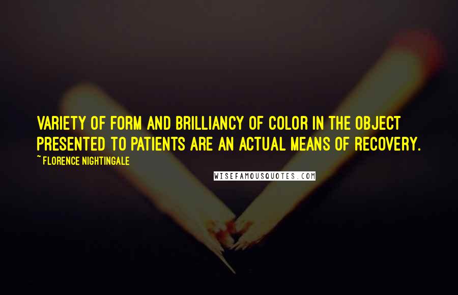 Florence Nightingale Quotes: Variety of form and brilliancy of color in the object presented to patients are an actual means of recovery.