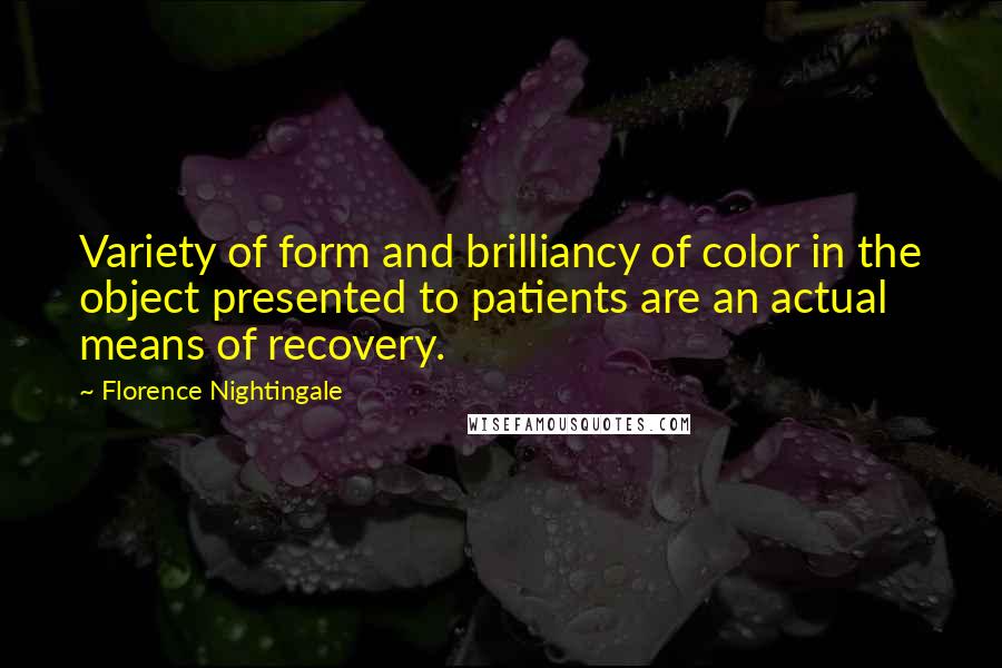 Florence Nightingale Quotes: Variety of form and brilliancy of color in the object presented to patients are an actual means of recovery.