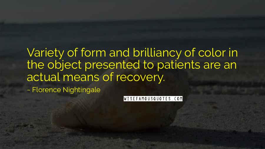 Florence Nightingale Quotes: Variety of form and brilliancy of color in the object presented to patients are an actual means of recovery.