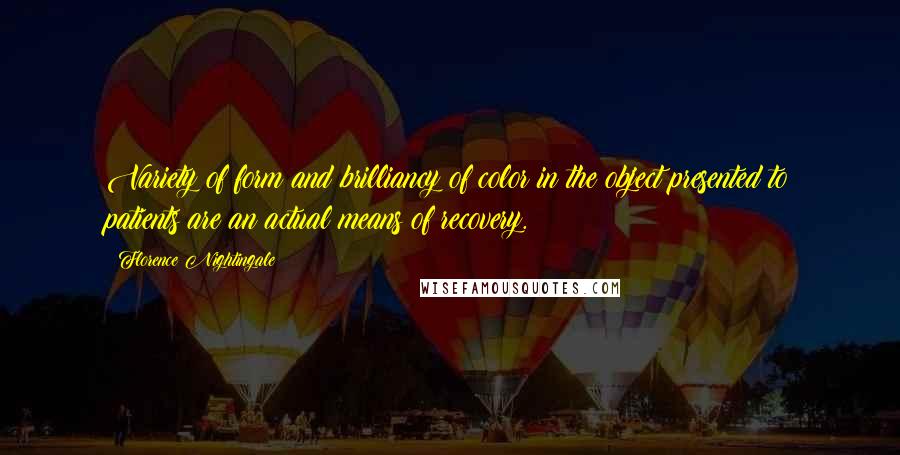 Florence Nightingale Quotes: Variety of form and brilliancy of color in the object presented to patients are an actual means of recovery.