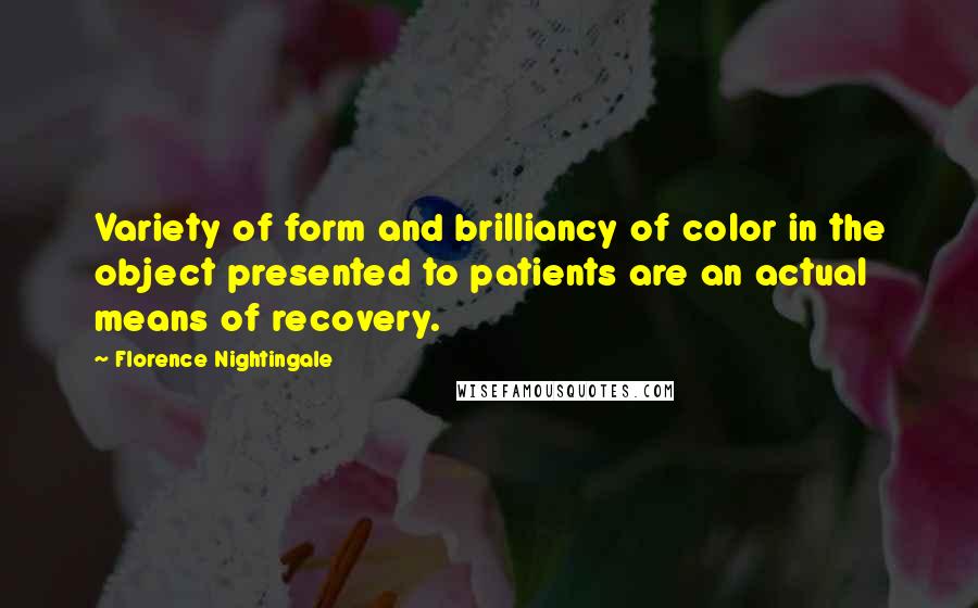 Florence Nightingale Quotes: Variety of form and brilliancy of color in the object presented to patients are an actual means of recovery.