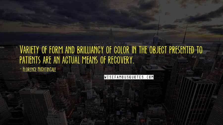 Florence Nightingale Quotes: Variety of form and brilliancy of color in the object presented to patients are an actual means of recovery.