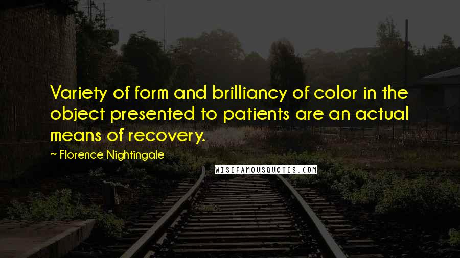 Florence Nightingale Quotes: Variety of form and brilliancy of color in the object presented to patients are an actual means of recovery.