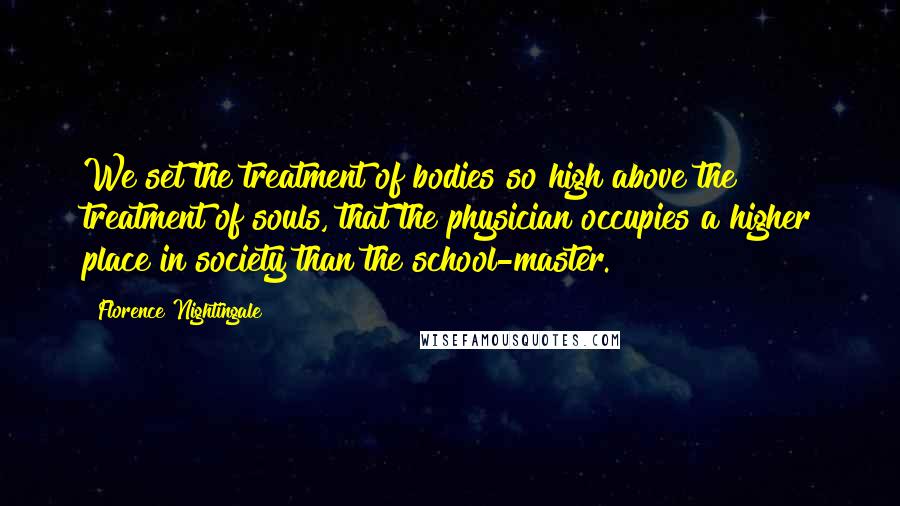 Florence Nightingale Quotes: We set the treatment of bodies so high above the treatment of souls, that the physician occupies a higher place in society than the school-master.