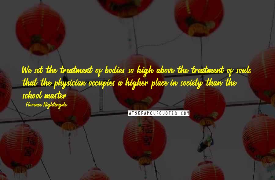 Florence Nightingale Quotes: We set the treatment of bodies so high above the treatment of souls, that the physician occupies a higher place in society than the school-master.