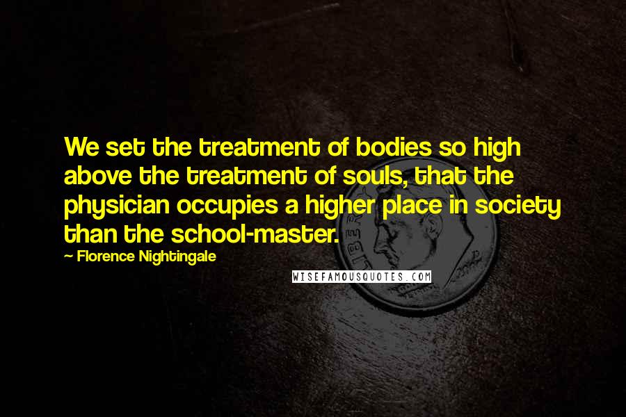 Florence Nightingale Quotes: We set the treatment of bodies so high above the treatment of souls, that the physician occupies a higher place in society than the school-master.