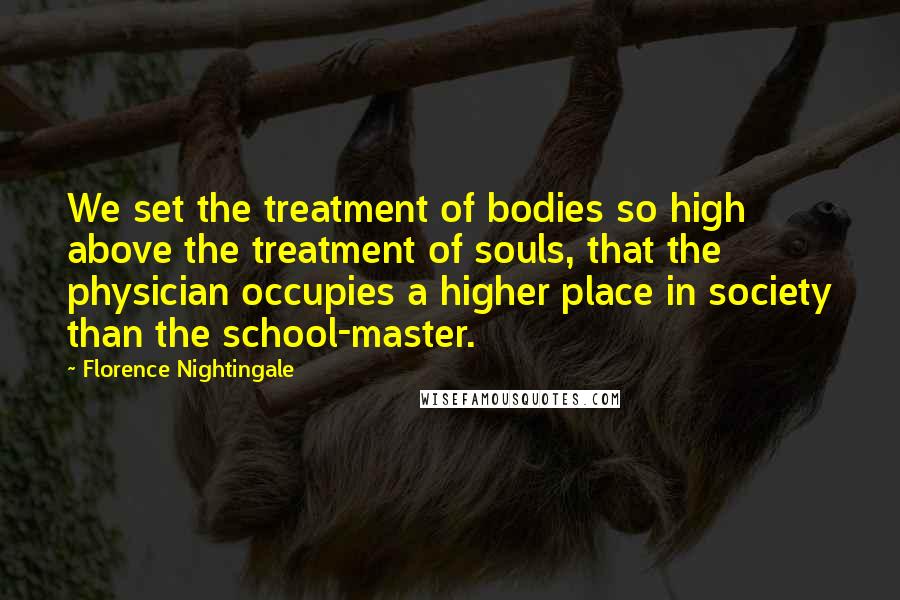 Florence Nightingale Quotes: We set the treatment of bodies so high above the treatment of souls, that the physician occupies a higher place in society than the school-master.