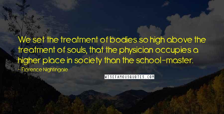 Florence Nightingale Quotes: We set the treatment of bodies so high above the treatment of souls, that the physician occupies a higher place in society than the school-master.