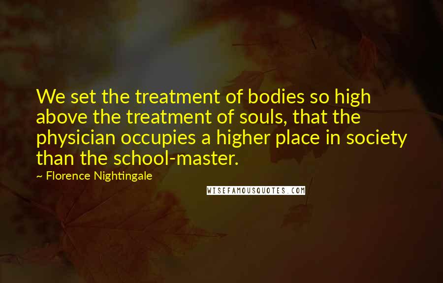 Florence Nightingale Quotes: We set the treatment of bodies so high above the treatment of souls, that the physician occupies a higher place in society than the school-master.