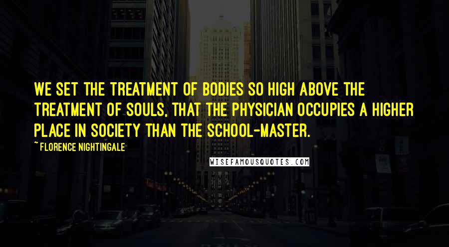 Florence Nightingale Quotes: We set the treatment of bodies so high above the treatment of souls, that the physician occupies a higher place in society than the school-master.