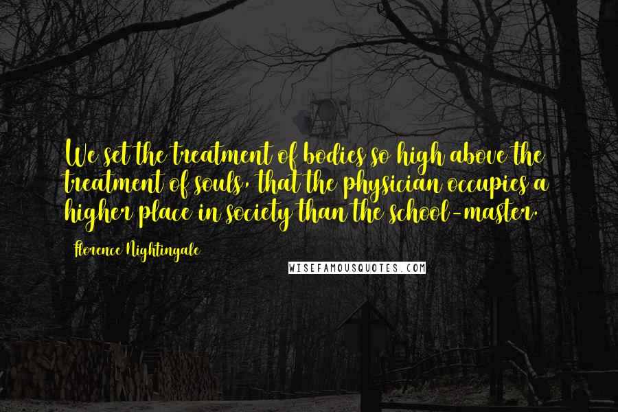 Florence Nightingale Quotes: We set the treatment of bodies so high above the treatment of souls, that the physician occupies a higher place in society than the school-master.