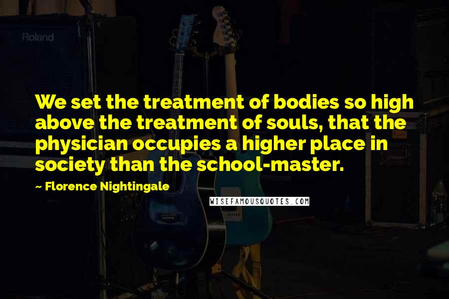 Florence Nightingale Quotes: We set the treatment of bodies so high above the treatment of souls, that the physician occupies a higher place in society than the school-master.