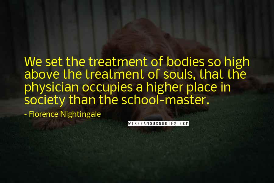 Florence Nightingale Quotes: We set the treatment of bodies so high above the treatment of souls, that the physician occupies a higher place in society than the school-master.