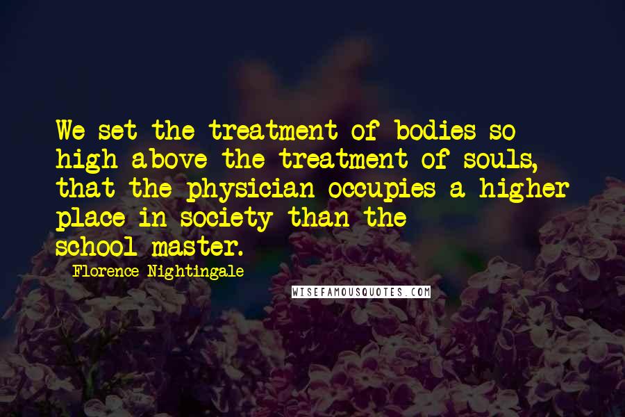 Florence Nightingale Quotes: We set the treatment of bodies so high above the treatment of souls, that the physician occupies a higher place in society than the school-master.