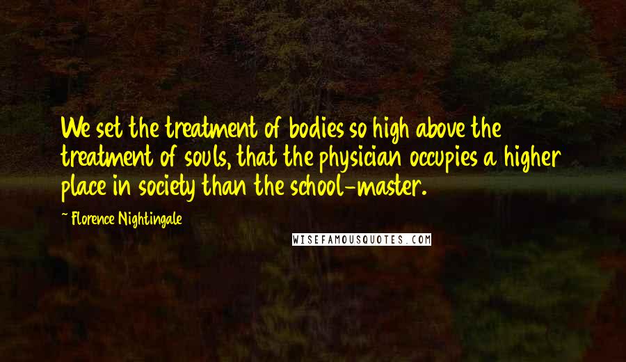 Florence Nightingale Quotes: We set the treatment of bodies so high above the treatment of souls, that the physician occupies a higher place in society than the school-master.