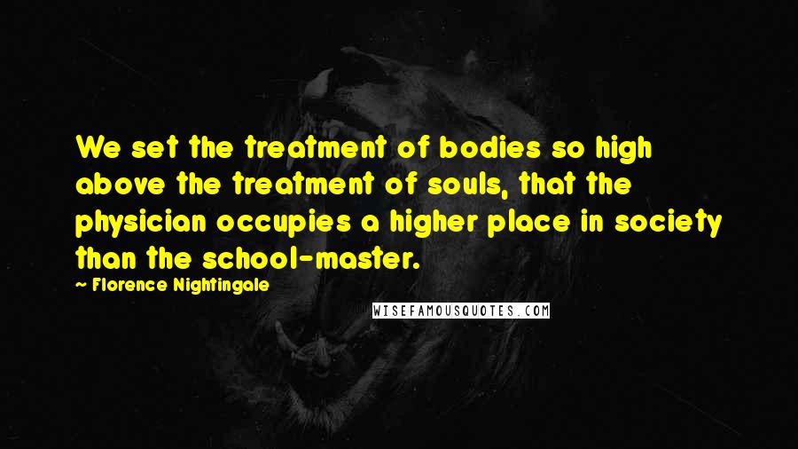 Florence Nightingale Quotes: We set the treatment of bodies so high above the treatment of souls, that the physician occupies a higher place in society than the school-master.