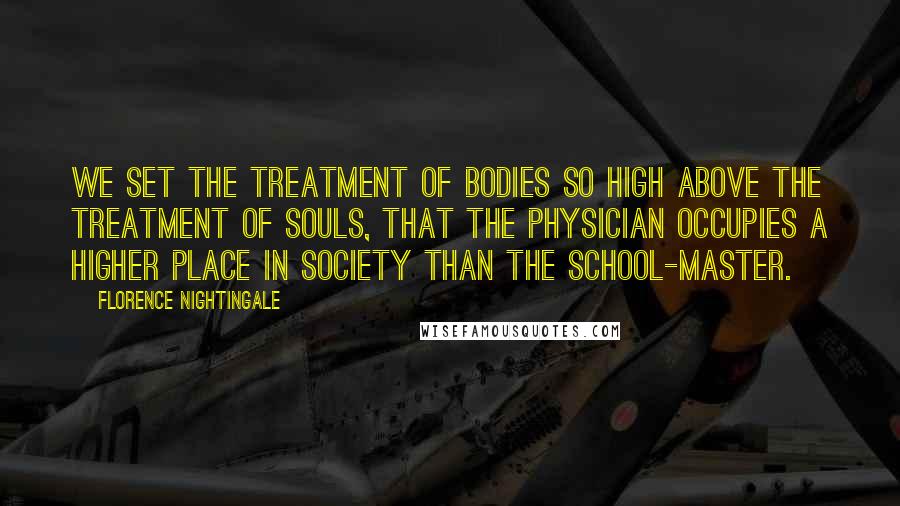 Florence Nightingale Quotes: We set the treatment of bodies so high above the treatment of souls, that the physician occupies a higher place in society than the school-master.