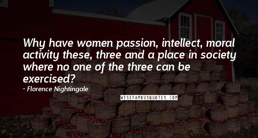 Florence Nightingale Quotes: Why have women passion, intellect, moral activity these, three and a place in society where no one of the three can be exercised?
