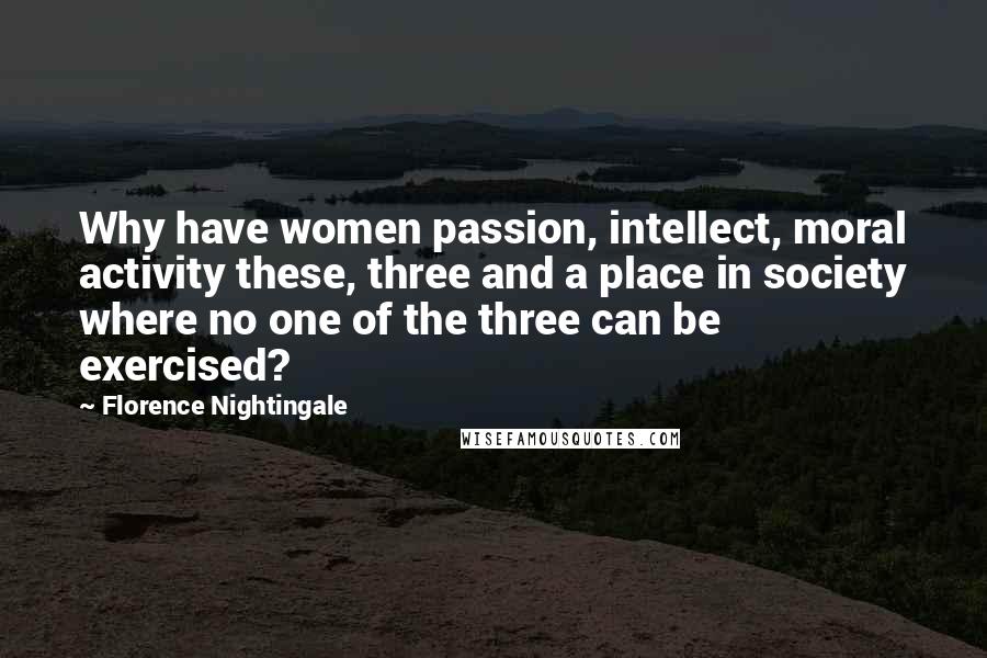 Florence Nightingale Quotes: Why have women passion, intellect, moral activity these, three and a place in society where no one of the three can be exercised?