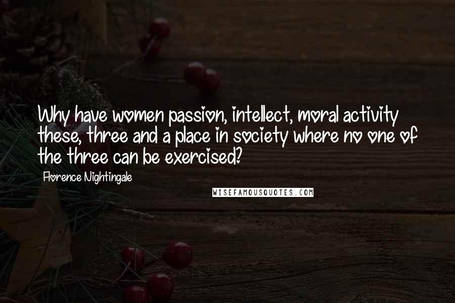 Florence Nightingale Quotes: Why have women passion, intellect, moral activity these, three and a place in society where no one of the three can be exercised?