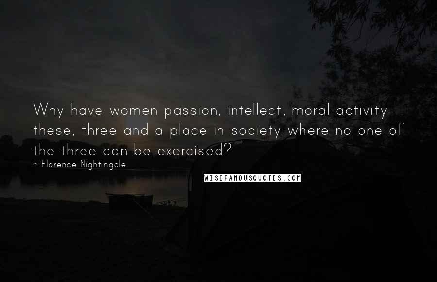 Florence Nightingale Quotes: Why have women passion, intellect, moral activity these, three and a place in society where no one of the three can be exercised?