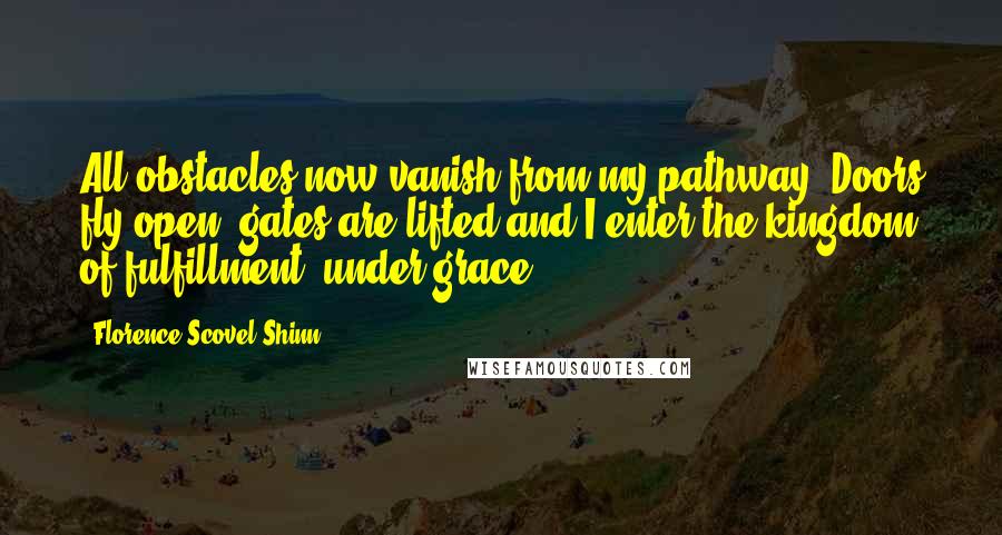 Florence Scovel Shinn Quotes: All obstacles now vanish from my pathway. Doors fly open, gates are lifted and I enter the kingdom of fulfillment, under grace.
