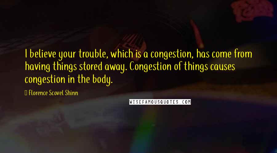 Florence Scovel Shinn Quotes: I believe your trouble, which is a congestion, has come from having things stored away. Congestion of things causes congestion in the body.