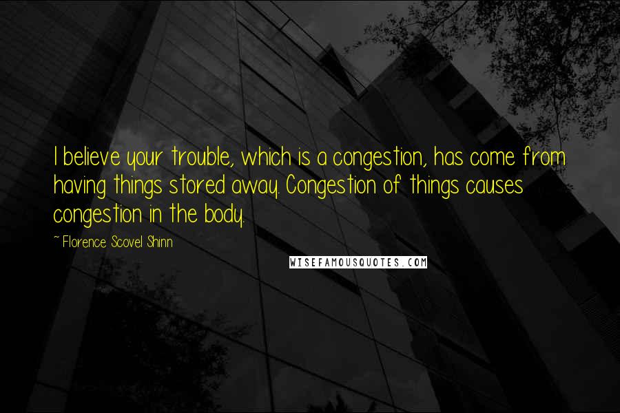 Florence Scovel Shinn Quotes: I believe your trouble, which is a congestion, has come from having things stored away. Congestion of things causes congestion in the body.