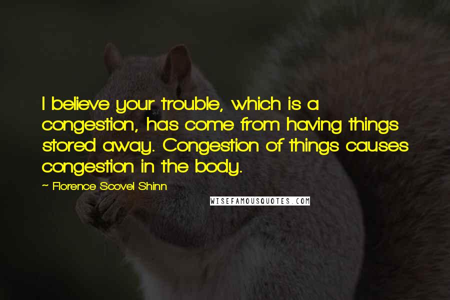 Florence Scovel Shinn Quotes: I believe your trouble, which is a congestion, has come from having things stored away. Congestion of things causes congestion in the body.