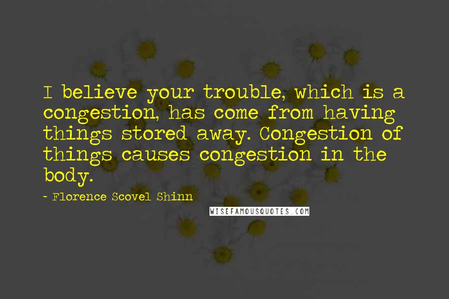 Florence Scovel Shinn Quotes: I believe your trouble, which is a congestion, has come from having things stored away. Congestion of things causes congestion in the body.