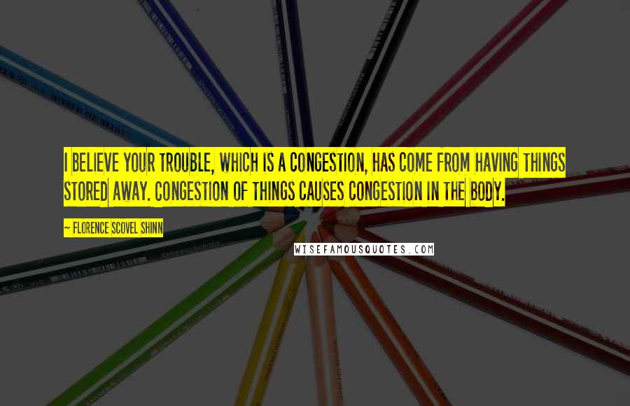 Florence Scovel Shinn Quotes: I believe your trouble, which is a congestion, has come from having things stored away. Congestion of things causes congestion in the body.