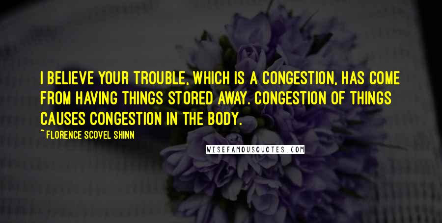 Florence Scovel Shinn Quotes: I believe your trouble, which is a congestion, has come from having things stored away. Congestion of things causes congestion in the body.