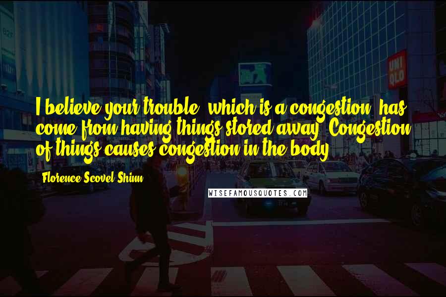 Florence Scovel Shinn Quotes: I believe your trouble, which is a congestion, has come from having things stored away. Congestion of things causes congestion in the body.