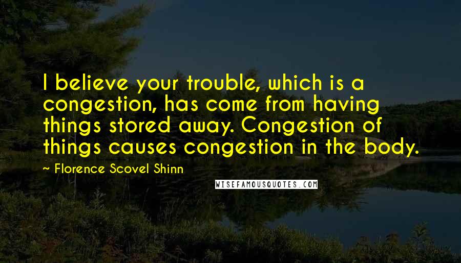 Florence Scovel Shinn Quotes: I believe your trouble, which is a congestion, has come from having things stored away. Congestion of things causes congestion in the body.