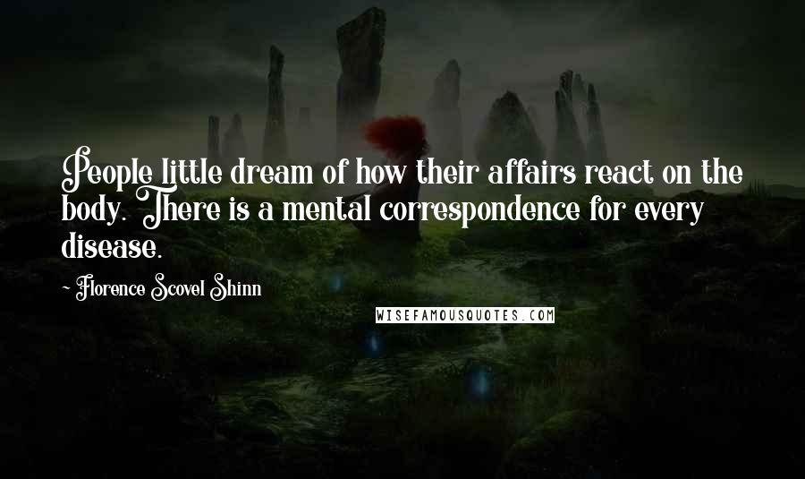 Florence Scovel Shinn Quotes: People little dream of how their affairs react on the body. There is a mental correspondence for every disease.