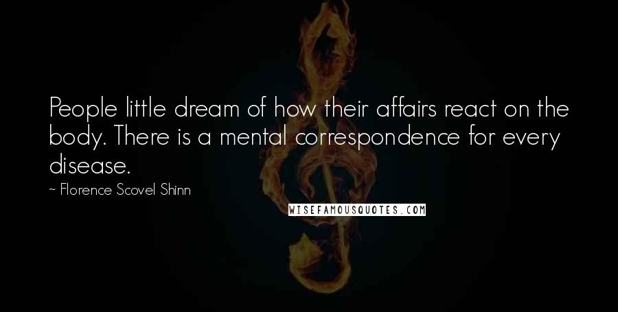 Florence Scovel Shinn Quotes: People little dream of how their affairs react on the body. There is a mental correspondence for every disease.