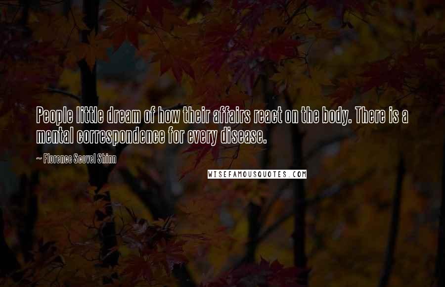 Florence Scovel Shinn Quotes: People little dream of how their affairs react on the body. There is a mental correspondence for every disease.