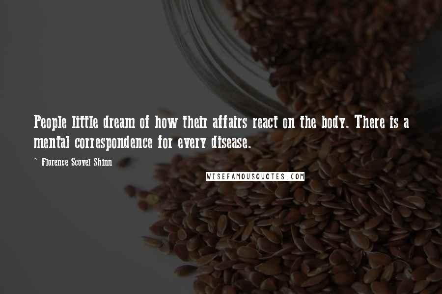 Florence Scovel Shinn Quotes: People little dream of how their affairs react on the body. There is a mental correspondence for every disease.