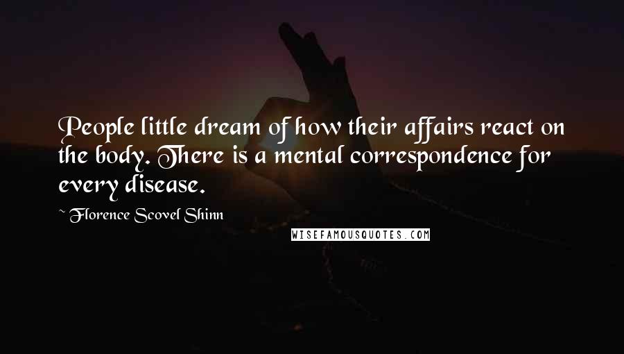 Florence Scovel Shinn Quotes: People little dream of how their affairs react on the body. There is a mental correspondence for every disease.