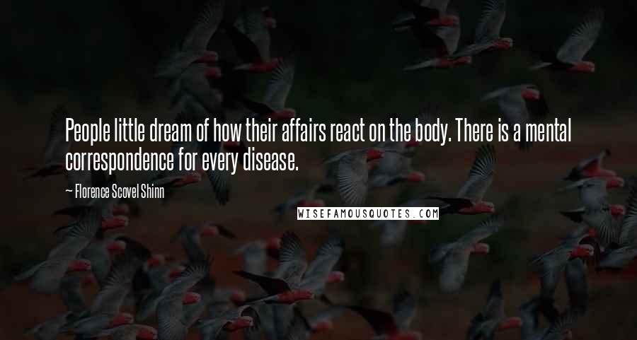 Florence Scovel Shinn Quotes: People little dream of how their affairs react on the body. There is a mental correspondence for every disease.