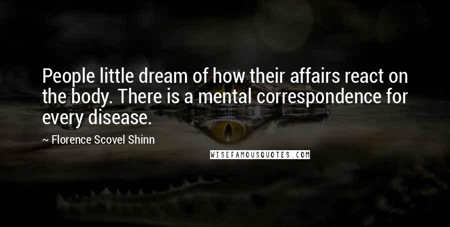 Florence Scovel Shinn Quotes: People little dream of how their affairs react on the body. There is a mental correspondence for every disease.