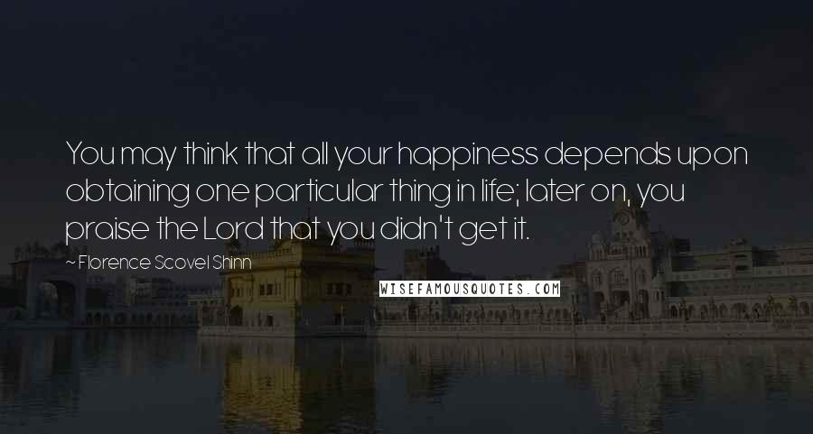 Florence Scovel Shinn Quotes: You may think that all your happiness depends upon obtaining one particular thing in life; later on, you praise the Lord that you didn't get it.