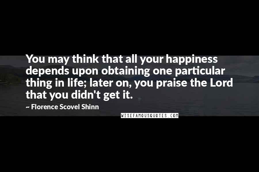 Florence Scovel Shinn Quotes: You may think that all your happiness depends upon obtaining one particular thing in life; later on, you praise the Lord that you didn't get it.