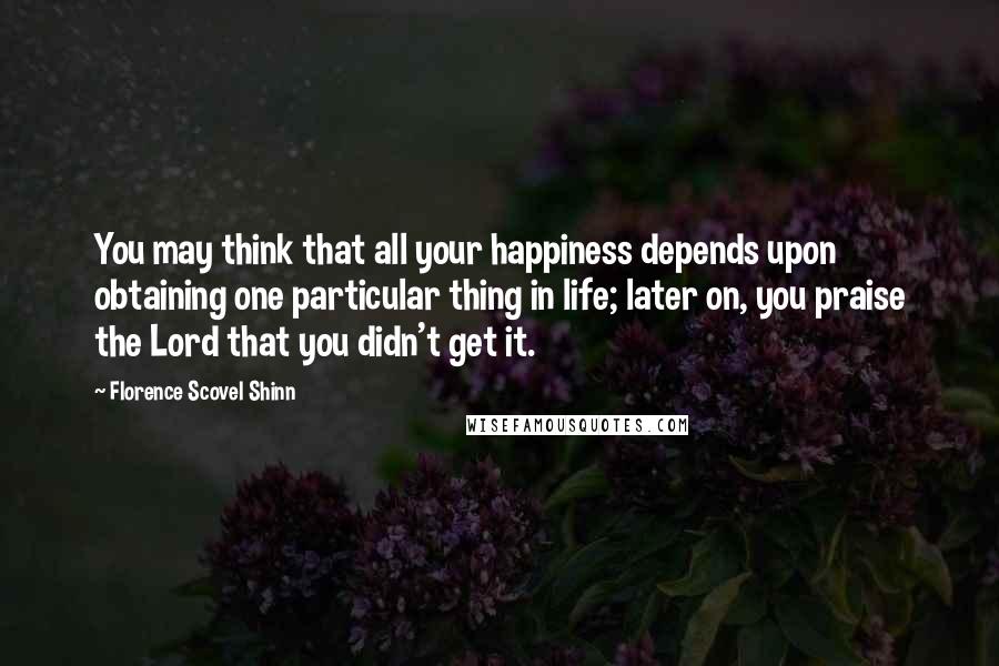 Florence Scovel Shinn Quotes: You may think that all your happiness depends upon obtaining one particular thing in life; later on, you praise the Lord that you didn't get it.