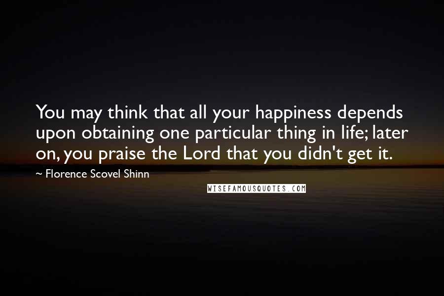 Florence Scovel Shinn Quotes: You may think that all your happiness depends upon obtaining one particular thing in life; later on, you praise the Lord that you didn't get it.